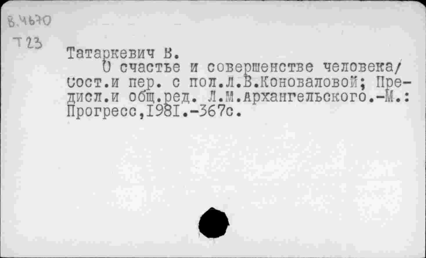 ﻿&.чью
113
Татаркевич В.
О счастье и совершенстве человека/ вост.и пер. с пол.л.В.Коноваловой; Пре дисл.и общ.ред. Л.М.Архангельского.-#. Прогресс,1981.~367с.